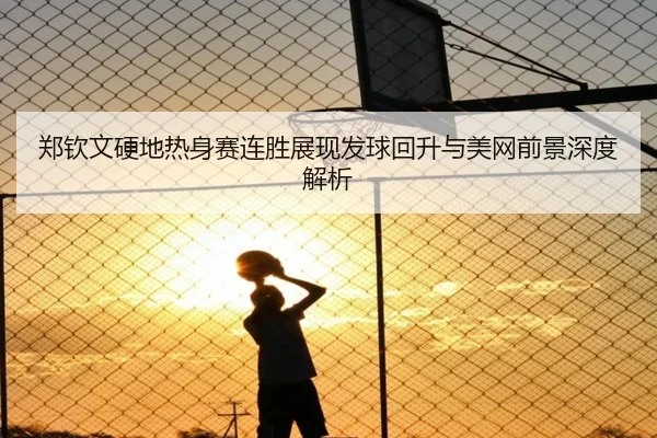 郑钦文硬地热身赛连胜展现发球回升与美网前景深度解析